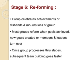 Stage 6: Re-forming :
• Group celebrates achievements or
disbands & mourns loss of group
• Most groups reform when goals achieved,
new goals created or members & leaders
turn over
• Once group progresses thru stages,
subsequent team building goes faster
 