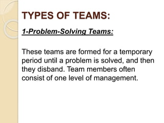 TYPES OF TEAMS:
1-Problem-Solving Teams:
These teams are formed for a temporary
period until a problem is solved, and then
they disband. Team members often
consist of one level of management.
 