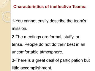 Characteristics of ineffective Teams:
1-You cannot easily describe the team’s
mission.
2-The meetings are formal, stuffy, or
tense. People do not do their best in an
uncomfortable atmosphere.
3-There is a great deal of participation but
little accomplishment.
 