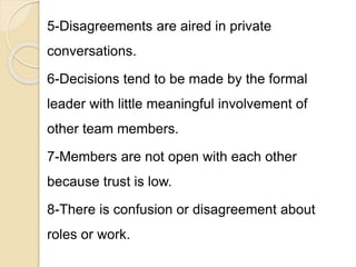 5-Disagreements are aired in private
conversations.
6-Decisions tend to be made by the formal
leader with little meaningful involvement of
other team members.
7-Members are not open with each other
because trust is low.
8-There is confusion or disagreement about
roles or work.
 