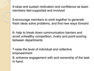 4-raise and sustain motivation and confidence as team
members feel supported and involved
5-encourage members to work together to generate
fresh ideas solve problems, and find new ways forward
6- help to break down communication barriers and
avoid unhealthy competition, rivalry and point-scoring
between departments
7-raise the level of individual and collective
empowerment
8- enhance engagement with and ownership of the task
in hand.
 