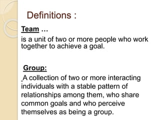 Definitions :
Team …
is a unit of two or more people who work
together to achieve a goal.
Group:
A collection of two or more interacting
individuals with a stable pattern of
relationships among them, who share
common goals and who perceive
themselves as being a group.
 