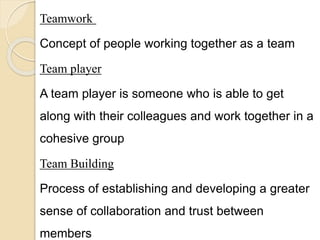 Teamwork
Concept of people working together as a team
Team player
A team player is someone who is able to get
along with their colleagues and work together in a
cohesive group
Team Building
Process of establishing and developing a greater
sense of collaboration and trust between
members
 