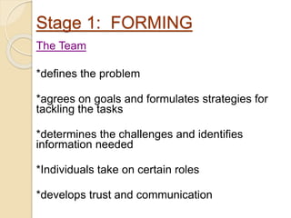 Stage 1: FORMING
The Team
*defines the problem
*agrees on goals and formulates strategies for
tackling the tasks
*determines the challenges and identifies
information needed
*Individuals take on certain roles
*develops trust and communication
 