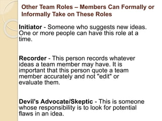 Other Team Roles – Members Can Formally or
Informally Take on These Roles
Initiator - Someone who suggests new ideas.
One or more people can have this role at a
time.
Recorder - This person records whatever
ideas a team member may have. It is
important that this person quote a team
member accurately and not "edit" or
evaluate them.
Devil's Advocate/Skeptic - This is someone
whose responsibility is to look for potential
flaws in an idea.
 