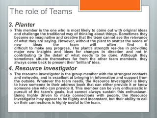 The role of Teams
3. Planter
 This member is the one who is most likely to come out with original ideas
and challenge the traditional way of thinking about things. Sometimes they
become so imaginative and creative that the team cannot see the relevance
of what they are saying. However, without the plant to scatter the seeds of
new ideas the team will often find it
difficult to make any progress. The plant’s strength resides in providing
major new insights and ideas for changes in direction and not in
contributing to the detail of what needs to be done. Although they
sometimes situate themselves far from the other team members, they
always come back to present their 'brilliant' idea.
4. Resource investigator
 The resource investigator is the group member with the strongest contacts
and networks, and is excellent at bringing in information and support from
the outside. Whatever the team needs, the Resource Investigator is likely
to have someone in their address book that can either provide it or know
someone else who can provide it. This member can be very enthusiastic in
pursuit of the team’s goals, but cannot always sustain this enthusiasm.
Being highly driven to make connections with people, the Resource
Investigator may appear to be flighty and inconstant, but their ability to call
on their connections is highly useful to the team.
 