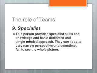 The role of Teams
9. Specialist
 This person provides specialist skills and
knowledge and has a dedicated and
single-minded approach. They can adopt a
very narrow perspective and sometimes
fail to see the whole picture.
 