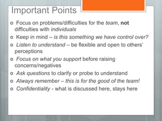 Important Points
 Focus on problems/difficulties for the team, not
difficulties with individuals
 Keep in mind – is this something we have control over?
 Listen to understand – be flexible and open to others’
perceptions
 Focus on what you support before raising
concerns/negatives
 Ask questions to clarify or probe to understand
 Always remember – this is for the good of the team!
 Confidentiality - what is discussed here, stays here
 