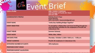 Client’s Profile MRS. CHIARA P. SIMPLINA
Unit Manager of PruLife UK/ Client
099-555-7689
COORDINATOR’S PROFILE Patricia Anne P. Paez
Event Director
0991-234-5678/ ciaoevents@gmail.com
EVENT NAME "Unity Day: Building Bridges Together"
EVENT OBJECTIVES To strengthen collaboration and team bonding through fun
and interactive activities for the employees of PruLife UK,
Cabanatuan City
EVENT THEME Summer Getaway
EVENT MOTIF White, Blue, Yellow
DAY/DATE/TIME Thursday / October 3, 2024 / 8:00 a.m. – 5:00 p.m.
TARGET AUDIENCE PruLife UK employees in Cabanatuan City
ESTIMATED NUMBER OF GUESTS 100 employees
PROPOSED EVENT VENUE
PROPOSED BUDGET ALLOCATION
Event Brief
 