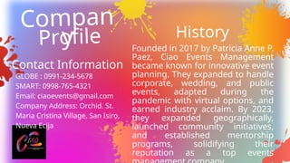 Founded in 2017 by Patricia Anne P.
Paez, Ciao Events Management
became known for innovative event
planning. They expanded to handle
corporate, wedding, and public
events, adapted during the
pandemic with virtual options, and
earned industry acclaim. By 2023,
they expanded geographically,
launched community initiatives,
and established mentorship
programs, solidifying their
reputation as a top events
Compan
y
Profile
Contact Information
GLOBE : 0991-234-5678
SMART: 0998-765-4321
Email: ciaoevents@gmail.com
Company Address: Orchid. St.
Maria Cristina Village, San Isiro,
Nueva Ecija
History
 