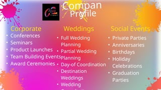 Compan
y
Profile
Weddings
• Conferences
• Seminars
• Product Launches
• Team Building Events
• Award Ceremonies
Corporate
• Full Wedding
Planning
• Partial Wedding
Planning
• Day-of Coordination
• Destination
Weddings
• Wedding
Social Events
• Private Parties
• Anniversaries
• Birthdays
• Holiday
Celebrations
• Graduation
Parties
 