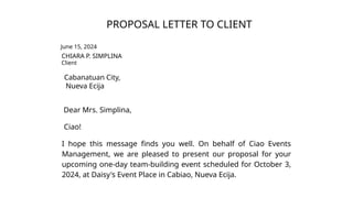 PROPOSAL LETTER TO CLIENT
June 15, 2024
CHIARA P. SIMPLINA
Client
Cabanatuan City,
Nueva Ecija
Dear Mrs. Simplina,
Ciao!
I hope this message finds you well. On behalf of Ciao Events
Management, we are pleased to present our proposal for your
upcoming one-day team-building event scheduled for October 3,
2024, at Daisy's Event Place in Cabiao, Nueva Ecija.
 