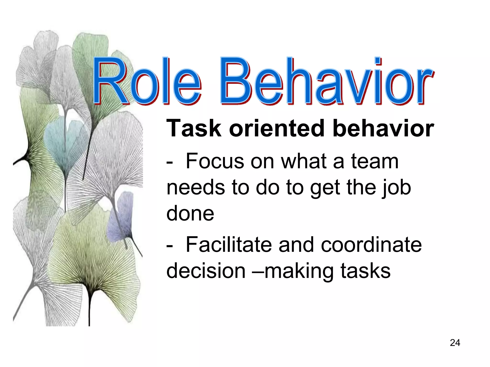 24
Task oriented behavior
- Focus on what a team
needs to do to get the job
done
- Facilitate and coordinate
decision –making tasks
 