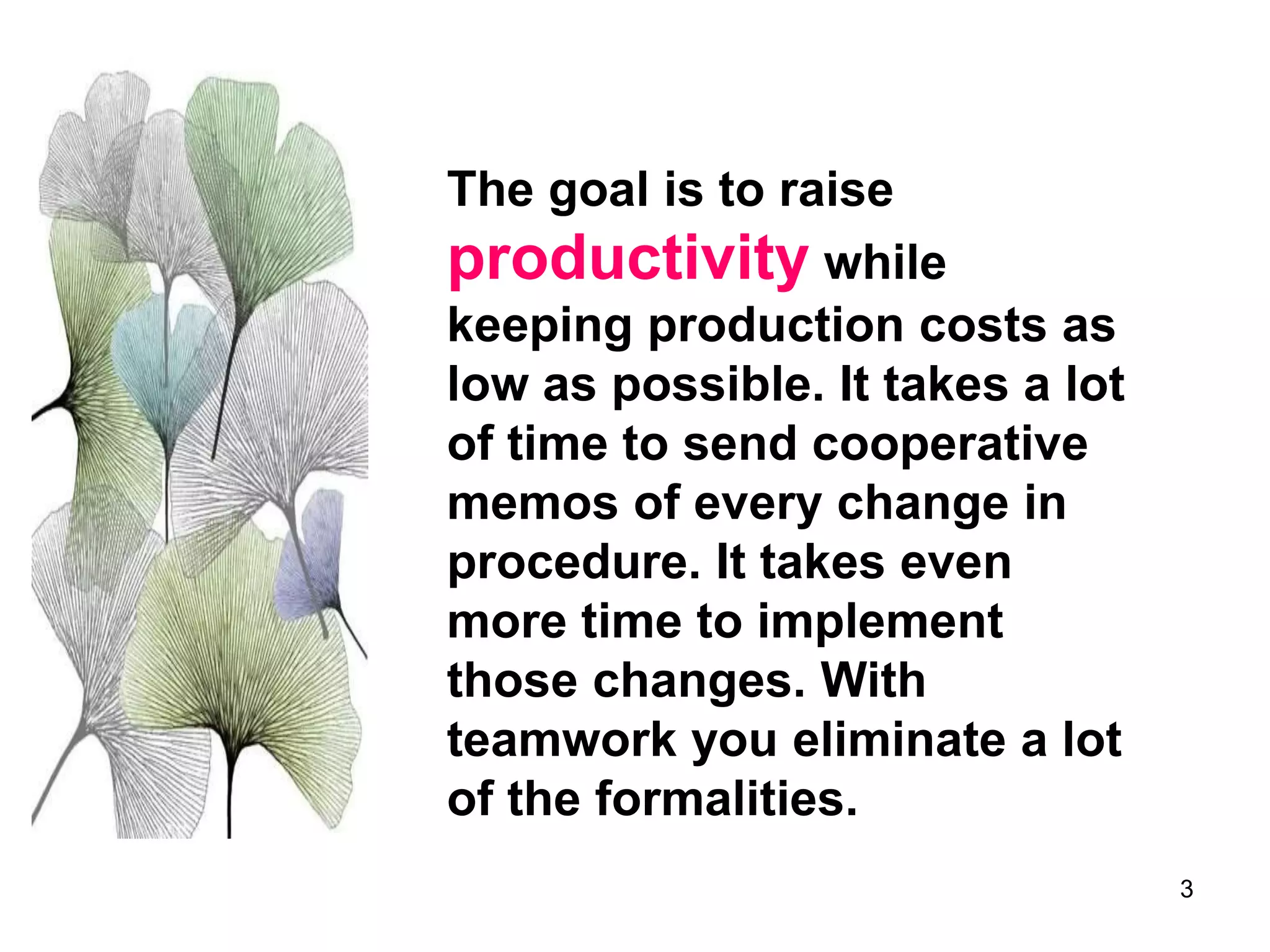 3
The goal is to raise
productivity while
keeping production costs as
low as possible. It takes a lot
of time to send cooperative
memos of every change in
procedure. It takes even
more time to implement
those changes. With
teamwork you eliminate a lot
of the formalities.
 