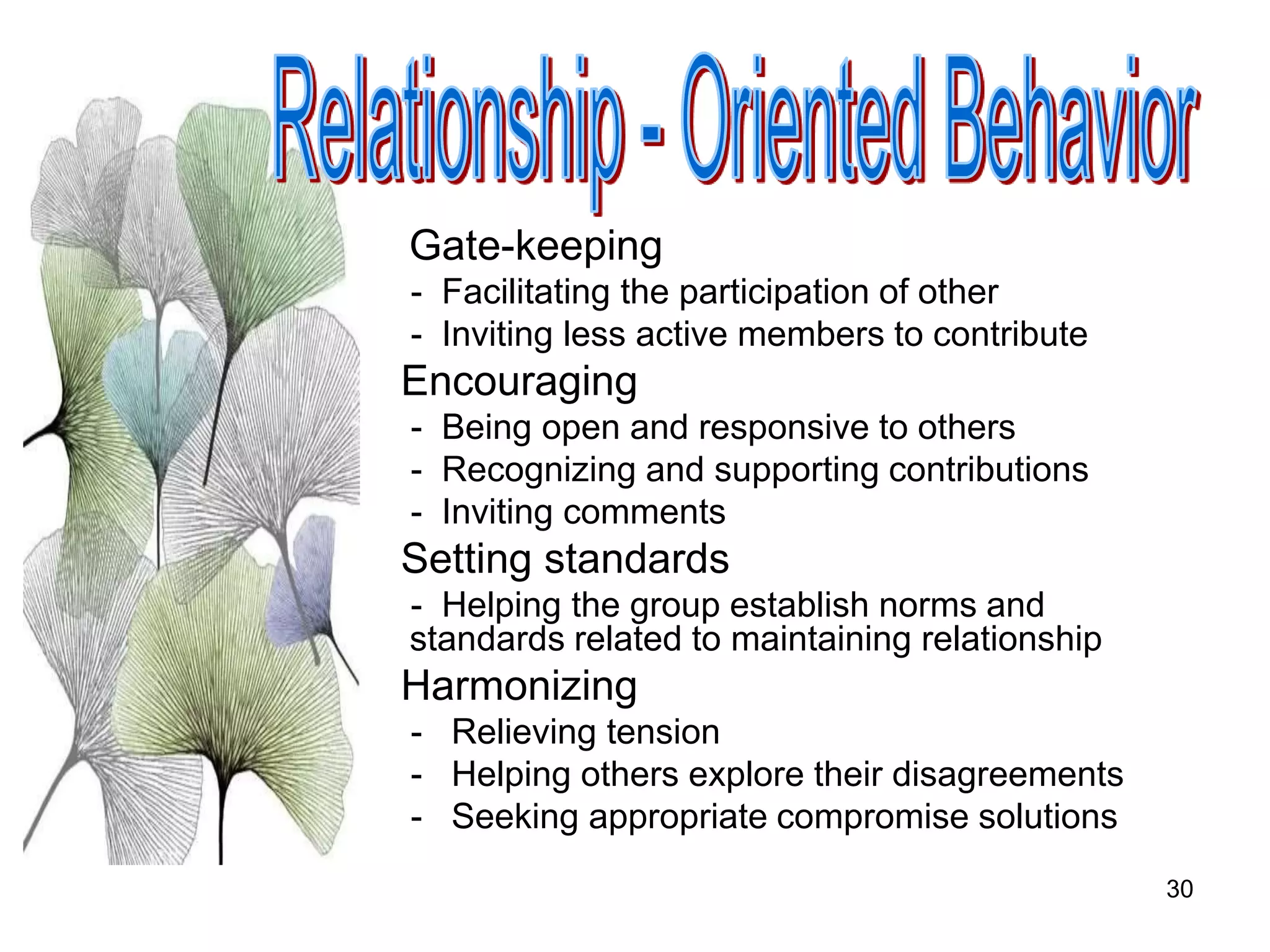 30
Gate-keeping
- Facilitating the participation of other
- Inviting less active members to contribute
Encouraging
- Being open and responsive to others
- Recognizing and supporting contributions
- Inviting comments
Setting standards
- Helping the group establish norms and
standards related to maintaining relationship
Harmonizing
- Relieving tension
- Helping others explore their disagreements
- Seeking appropriate compromise solutions
 