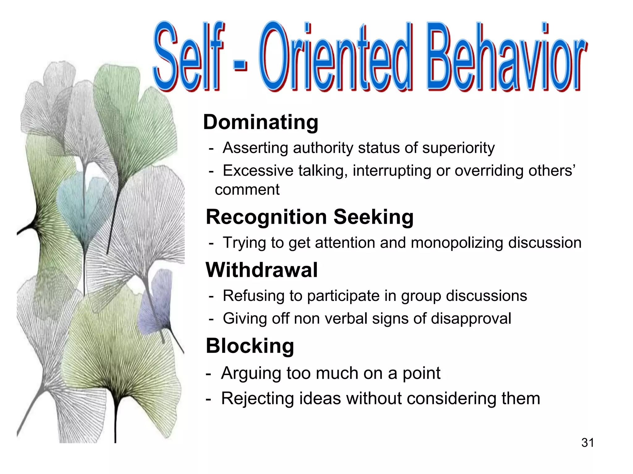31
Dominating
- Asserting authority status of superiority
- Excessive talking, interrupting or overriding others’
comment
Recognition Seeking
- Trying to get attention and monopolizing discussion
Withdrawal
- Refusing to participate in group discussions
- Giving off non verbal signs of disapproval
Blocking
- Arguing too much on a point
- Rejecting ideas without considering them
 