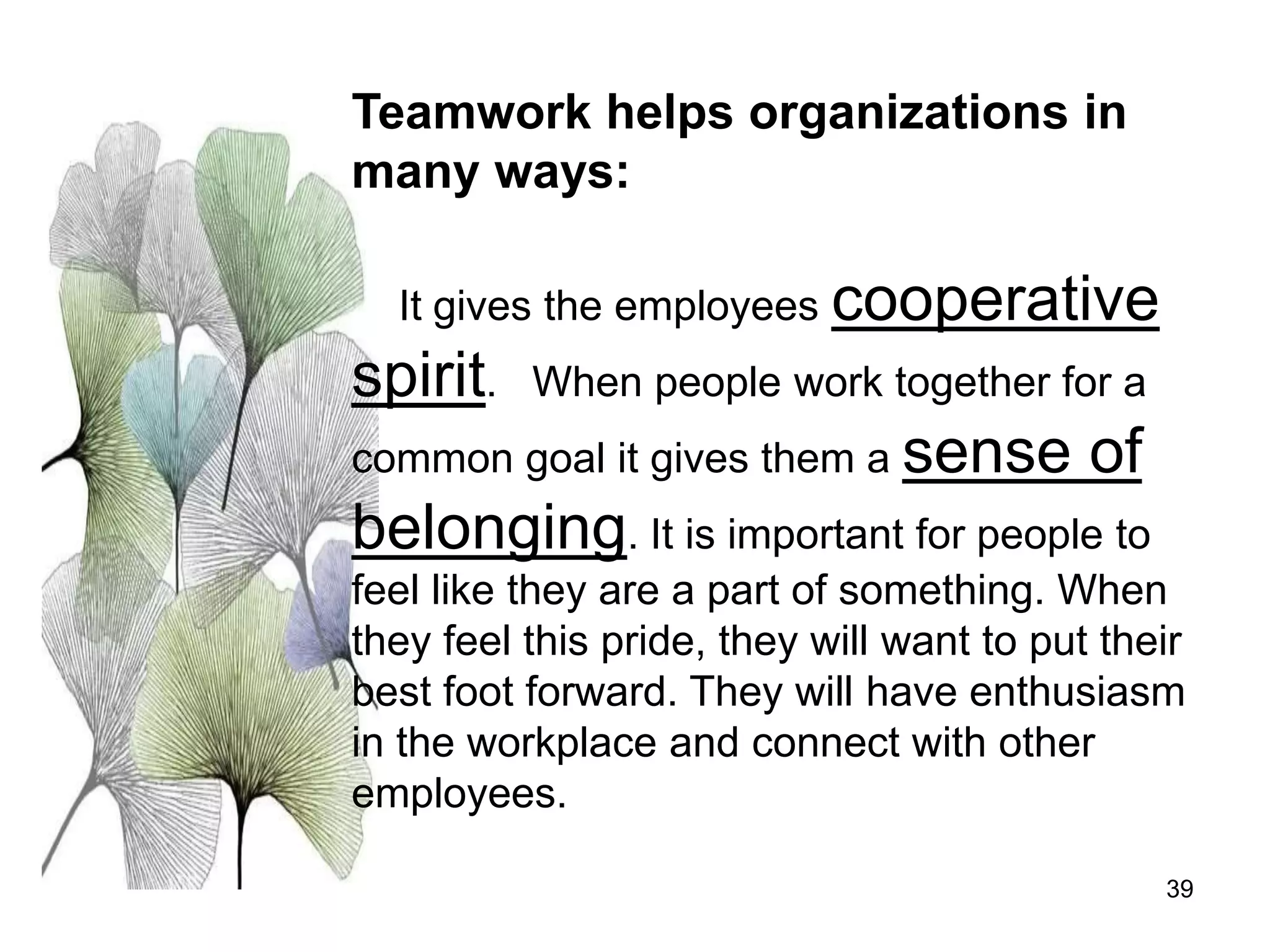 39
Teamwork helps organizations in
many ways:
It gives the employees cooperative
spirit. When people work together for a
common goal it gives them a sense of
belonging. It is important for people to
feel like they are a part of something. When
they feel this pride, they will want to put their
best foot forward. They will have enthusiasm
in the workplace and connect with other
employees.
 