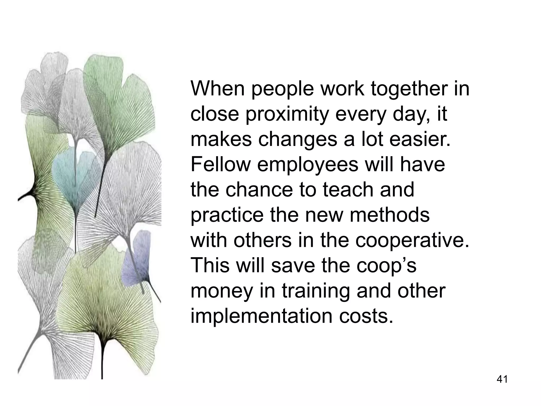 41
When people work together in
close proximity every day, it
makes changes a lot easier.
Fellow employees will have
the chance to teach and
practice the new methods
with others in the cooperative.
This will save the coop’s
money in training and other
implementation costs.
 