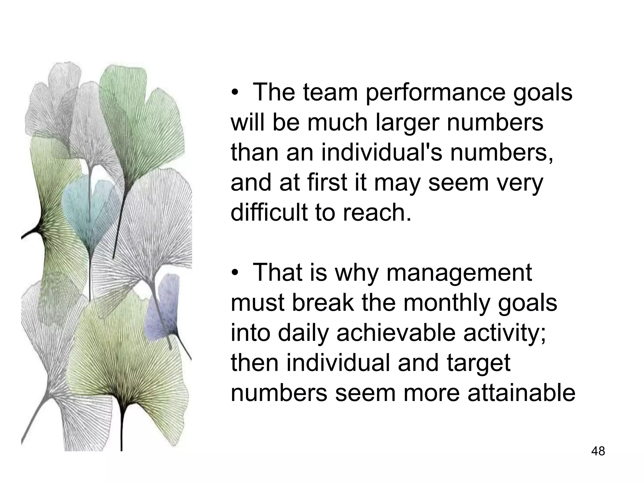 48
• The team performance goals
will be much larger numbers
than an individual's numbers,
and at first it may seem very
difficult to reach.
• That is why management
must break the monthly goals
into daily achievable activity;
then individual and target
numbers seem more attainable
 
