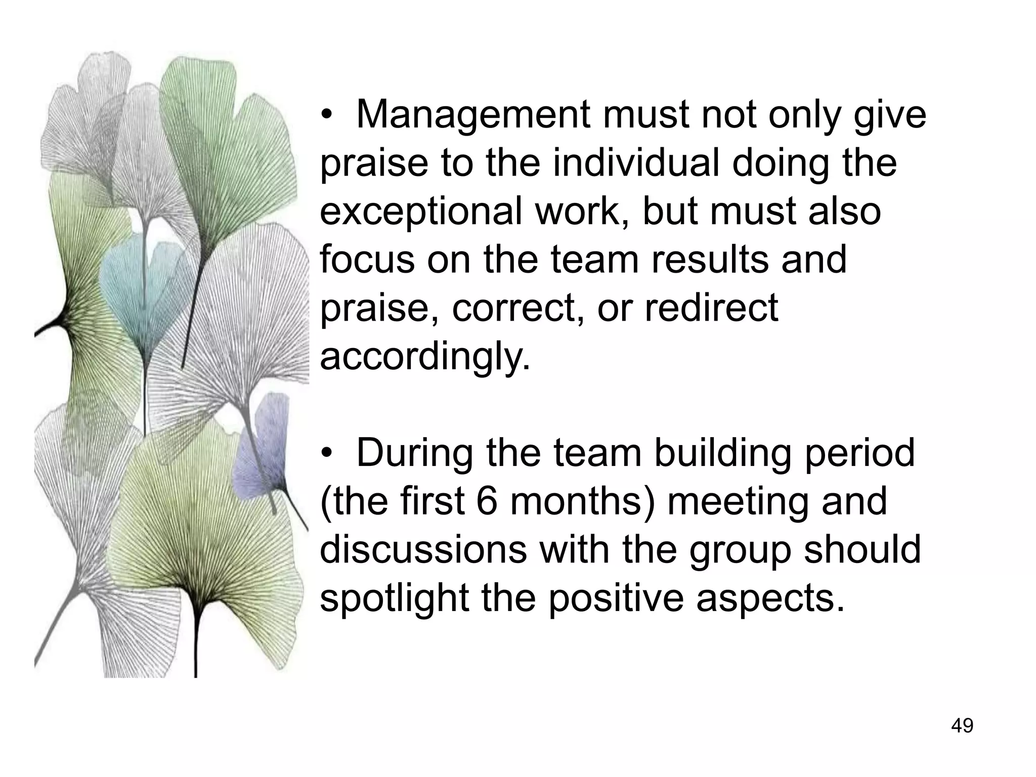 49
• Management must not only give
praise to the individual doing the
exceptional work, but must also
focus on the team results and
praise, correct, or redirect
accordingly.
• During the team building period
(the first 6 months) meeting and
discussions with the group should
spotlight the positive aspects.
 