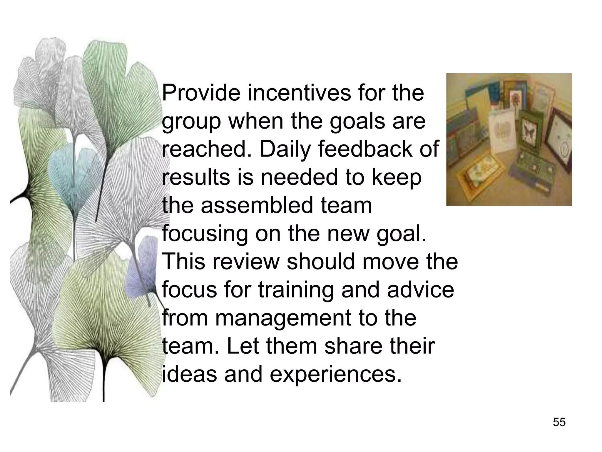 55
Provide incentives for the
group when the goals are
reached. Daily feedback of
results is needed to keep
the assembled team
focusing on the new goal.
This review should move the
focus for training and advice
from management to the
team. Let them share their
ideas and experiences.
 