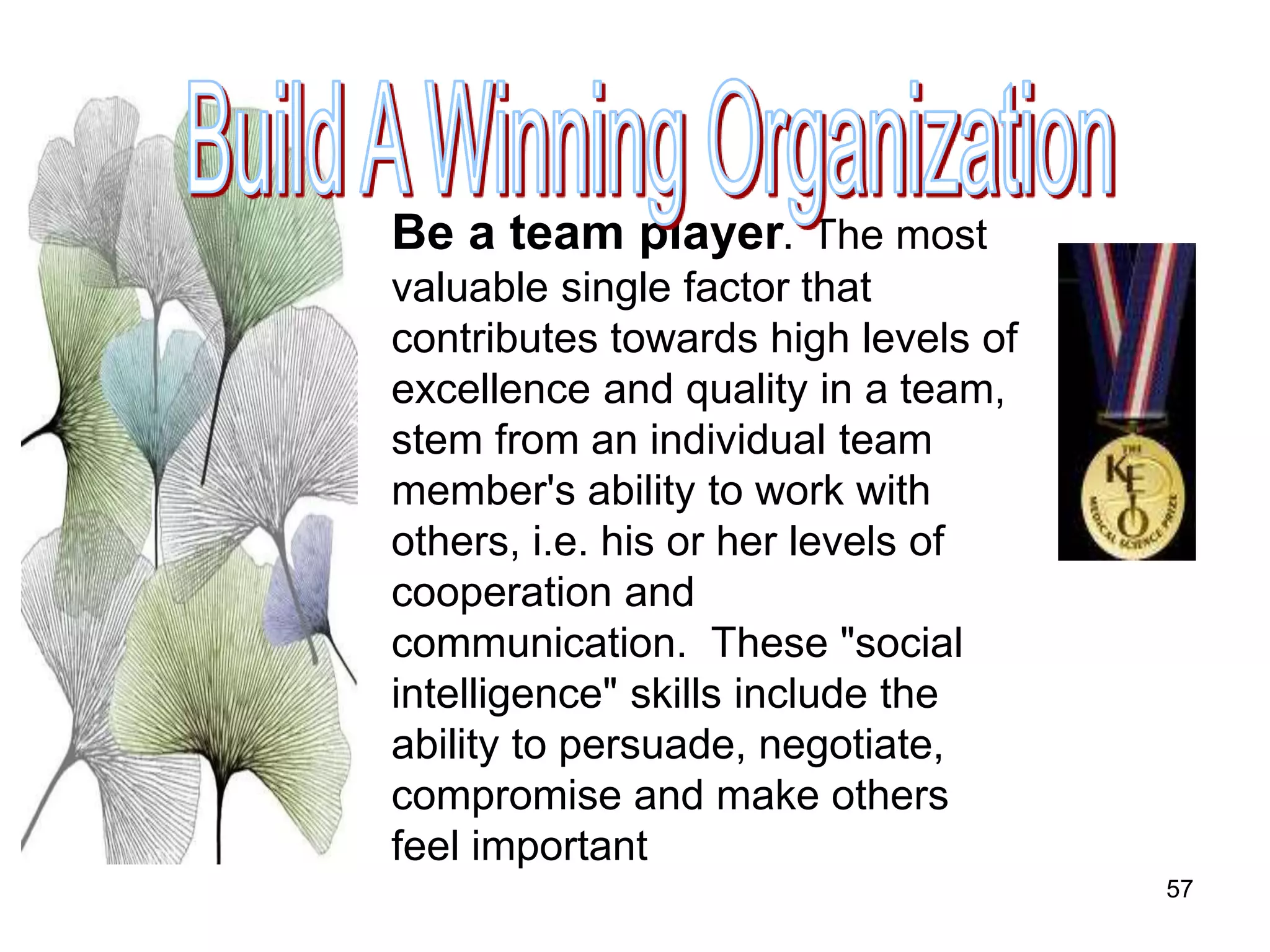 57
Be a team player. The most
valuable single factor that
contributes towards high levels of
excellence and quality in a team,
stem from an individual team
member's ability to work with
others, i.e. his or her levels of
cooperation and
communication. These "social
intelligence" skills include the
ability to persuade, negotiate,
compromise and make others
feel important
 
