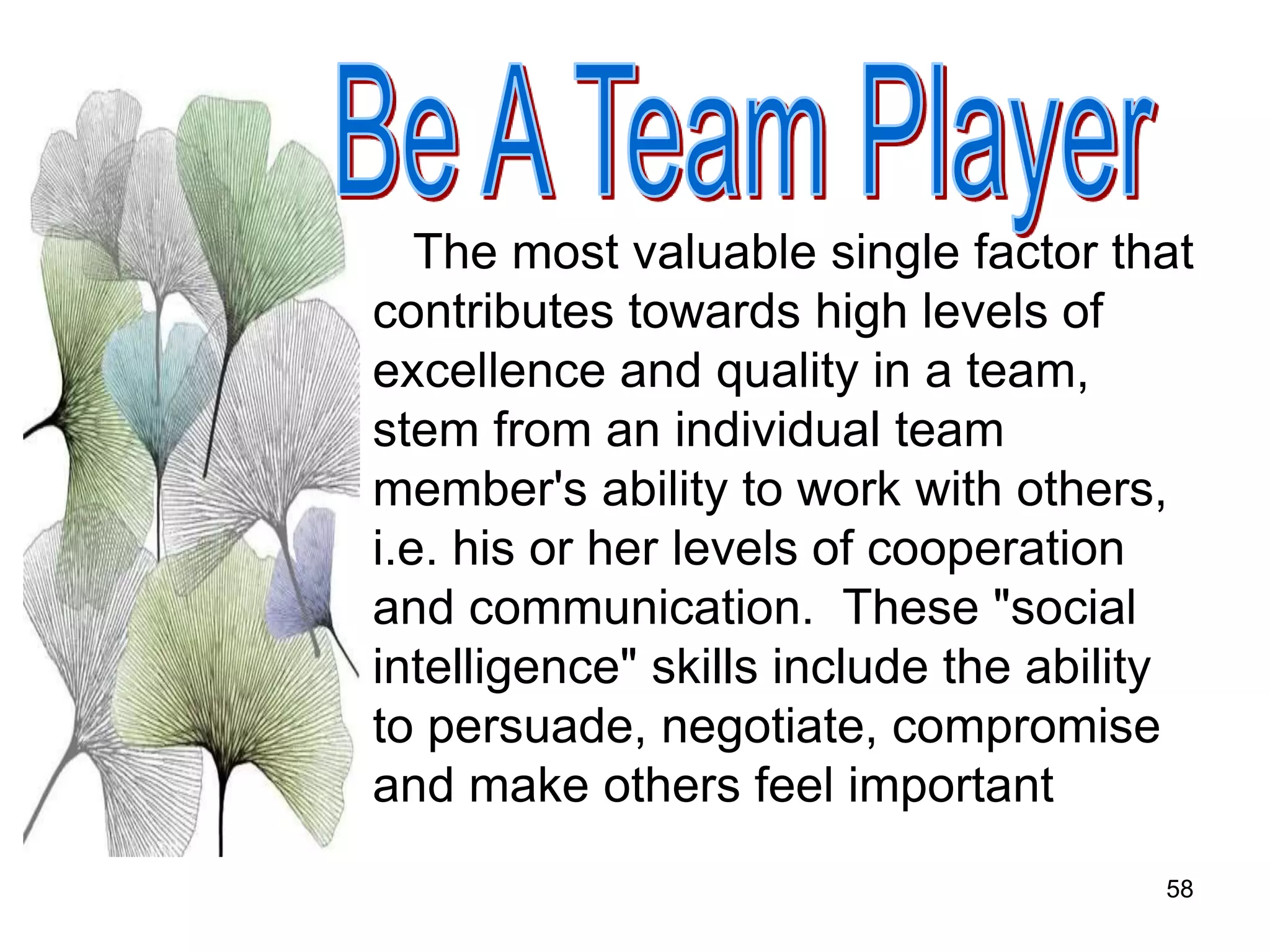 58
The most valuable single factor that
contributes towards high levels of
excellence and quality in a team,
stem from an individual team
member's ability to work with others,
i.e. his or her levels of cooperation
and communication. These "social
intelligence" skills include the ability
to persuade, negotiate, compromise
and make others feel important
 