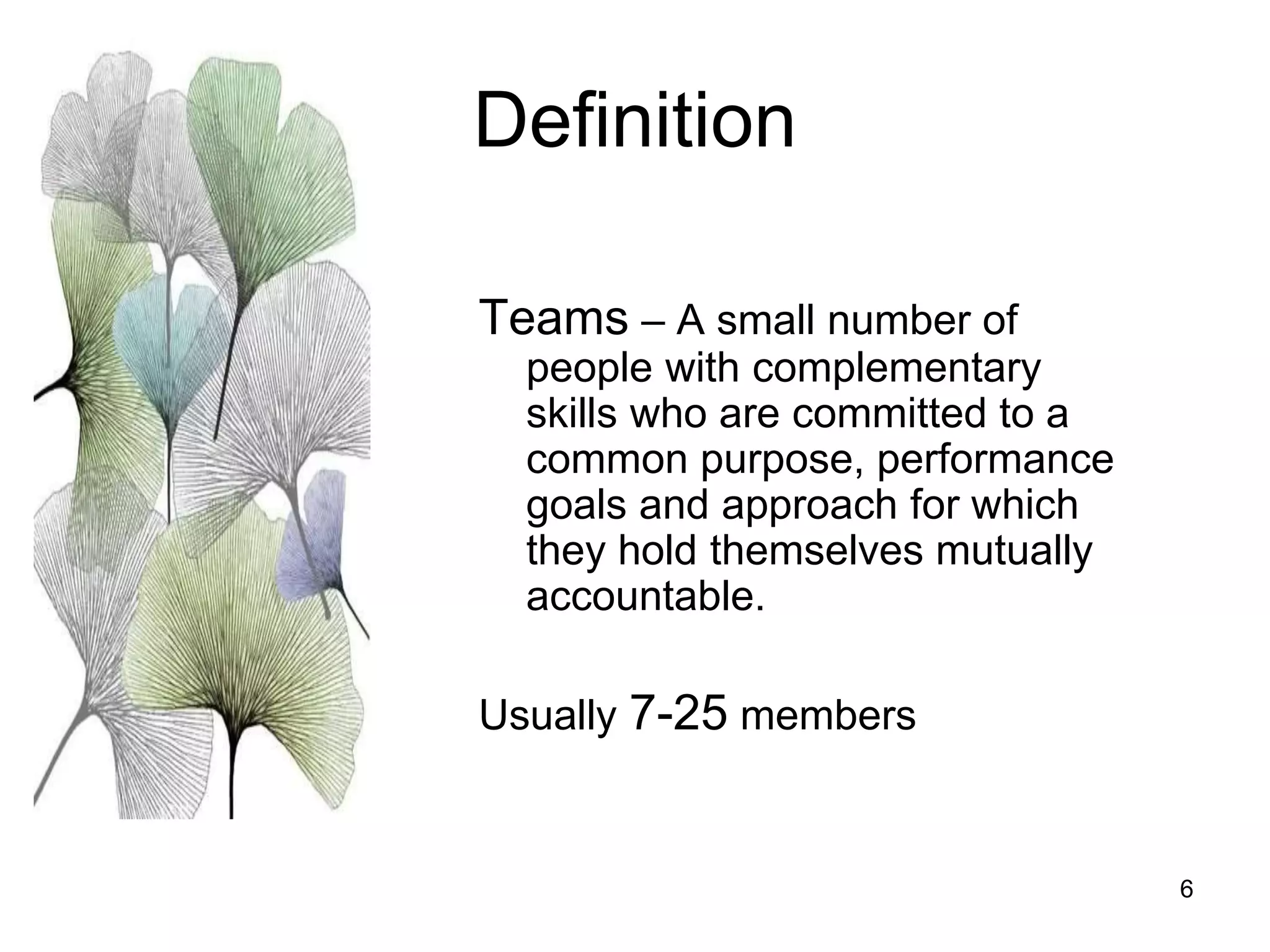 6
Definition
Teams – A small number of
people with complementary
skills who are committed to a
common purpose, performance
goals and approach for which
they hold themselves mutually
accountable.
Usually 7-25 members
 