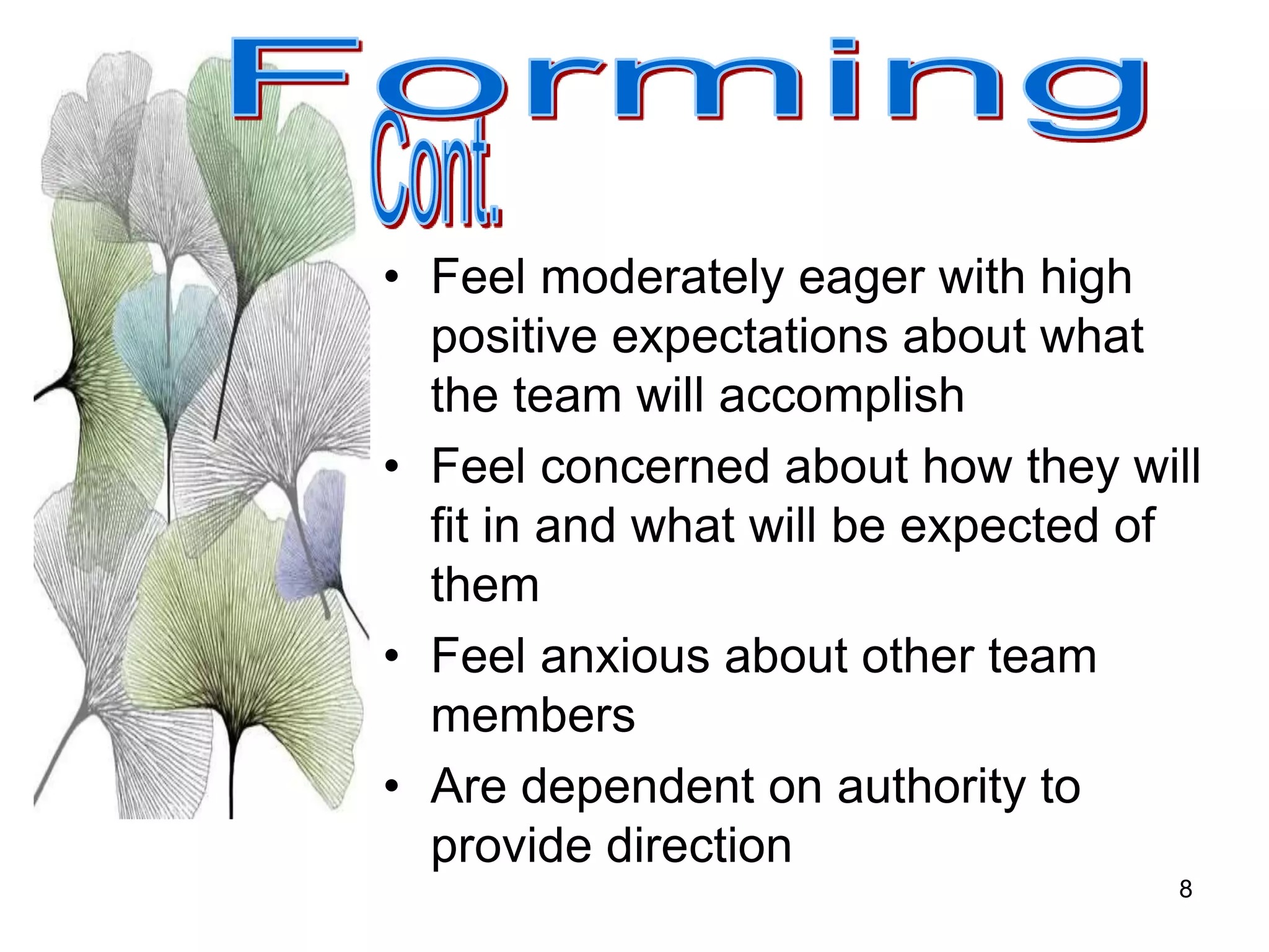 8
• Feel moderately eager with high
positive expectations about what
the team will accomplish
• Feel concerned about how they will
fit in and what will be expected of
them
• Feel anxious about other team
members
• Are dependent on authority to
provide direction
 