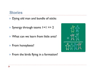 Stories
 Dying old man and bundle of sticks

 Synergy through teams 1+1 >> 2

 What can we learn from little ants?

 From honeybees?

 From the birds flying in a formation?
 