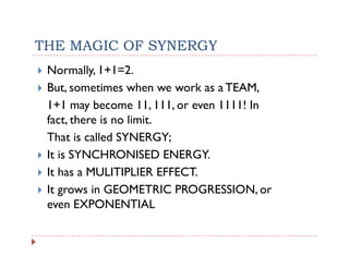 THE MAGIC OF SYNERGY
 Normally, 1+1=2.
 But,
 B sometimes when we work as a TEAM,
                    h         k   TEAM
 1+1 may become 11, 111, or even 1111! In
 fact, there i no li it
 f t th      is   limit.
 That is called SYNERGY;
 It is
 I i SYNCHRONISED ENERGY.ENERGY
 It has a MULITIPLIER EFFECT.
 It
 I grows in GEOMETRIC PROGRESSION, or
                           PROGRESSION
 even EXPONENTIAL
 