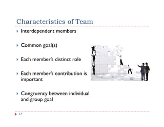 Characteristics of Team
 Interdependent members

 Common goal(s)

 Each member’s distinct role

 Each
 E h member’s contribution is
           b ’      b
 important

 Congruency between individual
 and group goal

17
 
