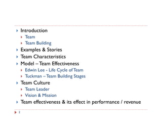 Introduction
      Team
      Team Building
    Examples & Stories
    Team Characteristics
    Model – Team Effectiveness
      Edwin Lee - Life Cycle of Team
      Tuckman – Team Building Stages
    Team Culture
      Team Leader
      Vision & Mission
    Team effectiveness & its effect in performance / revenue
2
 