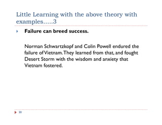 Little Learning with the above theory with
examples…..3
     Failure can breed success.

     Norman Schwartzkopf and Colin Powell endured the
     failure of Vietnam. They learned from that, and fought
                            y                  ,        g
     Desert Storm with the wisdom and anxiety that
     Vietnam fostered.




30
 