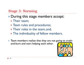 Stage 3: Norming
 During this stage members accept:
     Their team;
     Th i t
     Team rules and procedures;
     Their l in h
     Th i roles i the team; and, d
     The individuality of fellow members.

 Team members realize that they are not going to crash-
 and-burn and start helping each other.
                       p g




42
 