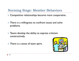 Norming Stage: Member Behaviors
 Competitive relationships become more cooperative.

 There is a willingness to confront issues and solve
 p
 problems.

 Teams develop the ability to express criticism
               p         y      p
 constructively.

 There is a sense of team spirit.



43
 