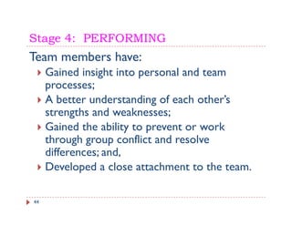 Stage 4: PERFORMING
Team members have:
     Gained insight i t
     G i d i i ht into personal and t
                                 l d team
     processes;
     A better understanding of each other’s
                                     other s
     strengths and weaknesses;
     Gained the ability to prevent or work
     through group conflict and resolve
     differences; and,
     Developed a close attachment to the team.

44
 