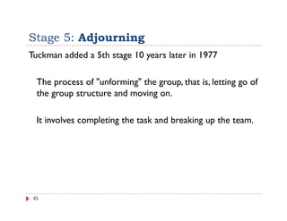 Stage 5: Adjourning
Tuckman added a 5th stage 10 years later in 1977

  The process of "unforming" the group, that is, letting go of
  the group structure and moving on.
      g p                      g

  It involves completing the task and breaking up the team.
                 p     g                     g p




 45
 