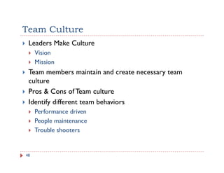 Team Culture
 Leaders Make Culture
     Vision
     Mission
 Team members maintain and create necessary team
                                          y
 culture
 Pros & Cons of Team culture
 Identify different team behaviors
     Performance driven
     People maintenance
     P    l    i
     Trouble shooters


48
 