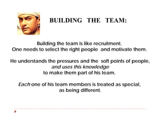 BUILDING THE TEAM:


         Building the team is like recruitment.
One needs to select the right people and motivate them.

He understands the pressures and the soft points of people,
                 and uses this knowledge
             to make them part of his team.

   Each one of his team members is treated as special,
                     as being different.
 