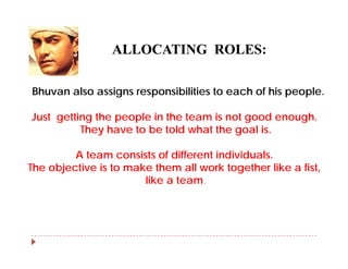 ALLOCATING ROLES:

Bhuvan also assigns responsibilities to each of his people.

Just getting the people in the team is not good enough
                                                 enough.
          They have to be told what the goal is.

         A team consists of different individuals.
           t          i t f diff     t i di id l
The objective is to make them all work together like a fist,
                        like a team.
 