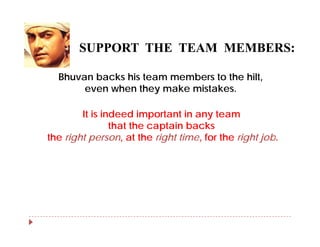 SUPPORT THE TEAM MEMBERS:
                        MEMBERS

  Bhuvan backs his team members to the hilt
                                       hilt,
       even when they make mistakes.

        It is indeed important in any team
                that the captain backs
the right person at the right time for the right job
          person,              time,             job.
 