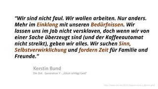 “Wir sind nicht faul. Wir wollen arbeiten. Nur anders.
Mehr im Einklang mit unseren Bedürfnissen. Wir
lassen uns im Job nicht versklaven, doch wenn wir von
einer Sache überzeugt sind (und der Kaffeeautomat
nicht streikt), geben wir alles. Wir suchen Sinn,
Selbstverwirklichung und fordern Zeit für Familie und
Freunde.”
Kerstin Bund
Die Zeit - Generation Y - „Glück schlägt Geld“
http://www.zeit.de/2014/10/generation-y-glueck-geld
 
