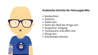 Praktische Schritte für Führungskräfte
 Beobachten
 Zuhören
 Dabei sein
 Nicht das Maß der Dinge sein
 Sorgsamer Umgang
 Transparent und offen sein
 Mutig sein
 Entscheiden können
 