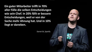 Ein guter Mitarbeiter trifft in 70%
aller Fälle die selben Entscheidungen
wie sein Chef. In 20% fällt er bessere
Entscheidungen, weil er von der
Sache mehr Ahnung hat. Und in 10%
liegt er daneben.
Daniel Ek, Spotify
 
