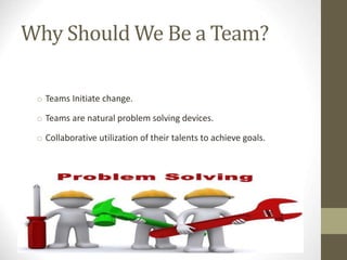 Why Should We Be a Team?
o Teams Initiate change.
o Teams are natural problem solving devices.
o Collaborative utilization of their talents to achieve goals.
 