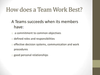 How does a Team Work Best?
A Teams succeeds when its members
have:
o a commitment to common objectives
o defined roles and responsibilities
o effective decision systems, communication and work
procedures
o good personal relationships
 