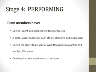 Stage 4: PERFORMING
Team members have:
• Gained insight into personal and team processes
• A better understanding of each other’s strengths and weaknesses
• Gained the ability to prevent or work through group conflict and
resolve differences
• Developed a close attachment to the team
 