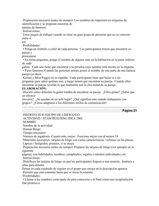 Preparación necesaria (antes de tiempo): Los nombres de impresión en etiquetas de
identificación o se preparan muestras de
parejas de famosos.
Instrucciones:
Estos juegos de trabajar cuando se tiene un gran grupo de personas que no se conocen
entre sí
así.
Posibilidades:
• Ponga un símbolo o color de cada persona. Los participantes tienen que encontrar su
pareja y
presentarse.
• En letras pequeñas, ponga el nombre de alguien más en la habitación en la parte inferior
de cada
gafete. Cada uno tiene que encontrar a la persona cuyo nombre está escrito en la etiqueta.
• Pares famosos: Cuando las personas entran, poner el nombre de una parte de una famosa
pareja (es decir,
Kermit y Miss Piggy) en su espalda. Cada participante tiene que hacer sí o no
preguntas para saber quiénes son, y luego tienen que encontrar su pareja. Cuando ellos
encontrar su pareja, revelan lo que realmente son la otra mitad de su pareja.
ELABORACIÓN:
Discutir cómo diferente la gente trataba de encontrar su pareja. ¿Ellos gritan? ¿Sabía que
en silencio
moverse? ¿Se quedan en un solo lugar? ¿Qué significa esto cuando trabajamos con
grupos? ¿Cómo adaptarse a los diferentes estilos de comunicación?
Página 21
DISTRITO SUR EQUIPO DE LIDERAZGO
ACTIVIDAD / TEAM BUILDING IDEA 2002
NOMBRE
Nombre de la actividad:
Human Bingo
Tiempo necesario:
Número de jugadores: Cuanto más, mejor. Funciona mejor con al menos 24
Materiales necesarios: tarjetas de bingo con varias características / refranes en las plazas.
Lápices / bolígrafos, premios, si se desea
Preparación necesaria (antes de tiempo): Preparar las tarjetas de bingo (ver ejemplo en la
siguiente
página), con habilidades, nombres, cumpleaños, regalos o talentos individuales, etc
Instrucciones:
Distribuya las tarjetas de bingo ya que los participantes lleguen a una reunión. Instruya a
ellos para obtener
firmas en cada cuadrado de alguien en el grupo que encaja en la descripción aparece.
Permitir que esto continúe hasta que se inicie la reunión.
Posibilidades:
• Llamar a los nombres como parte de para conocerse o al final como una recapitulación.
Dar premios a
 
