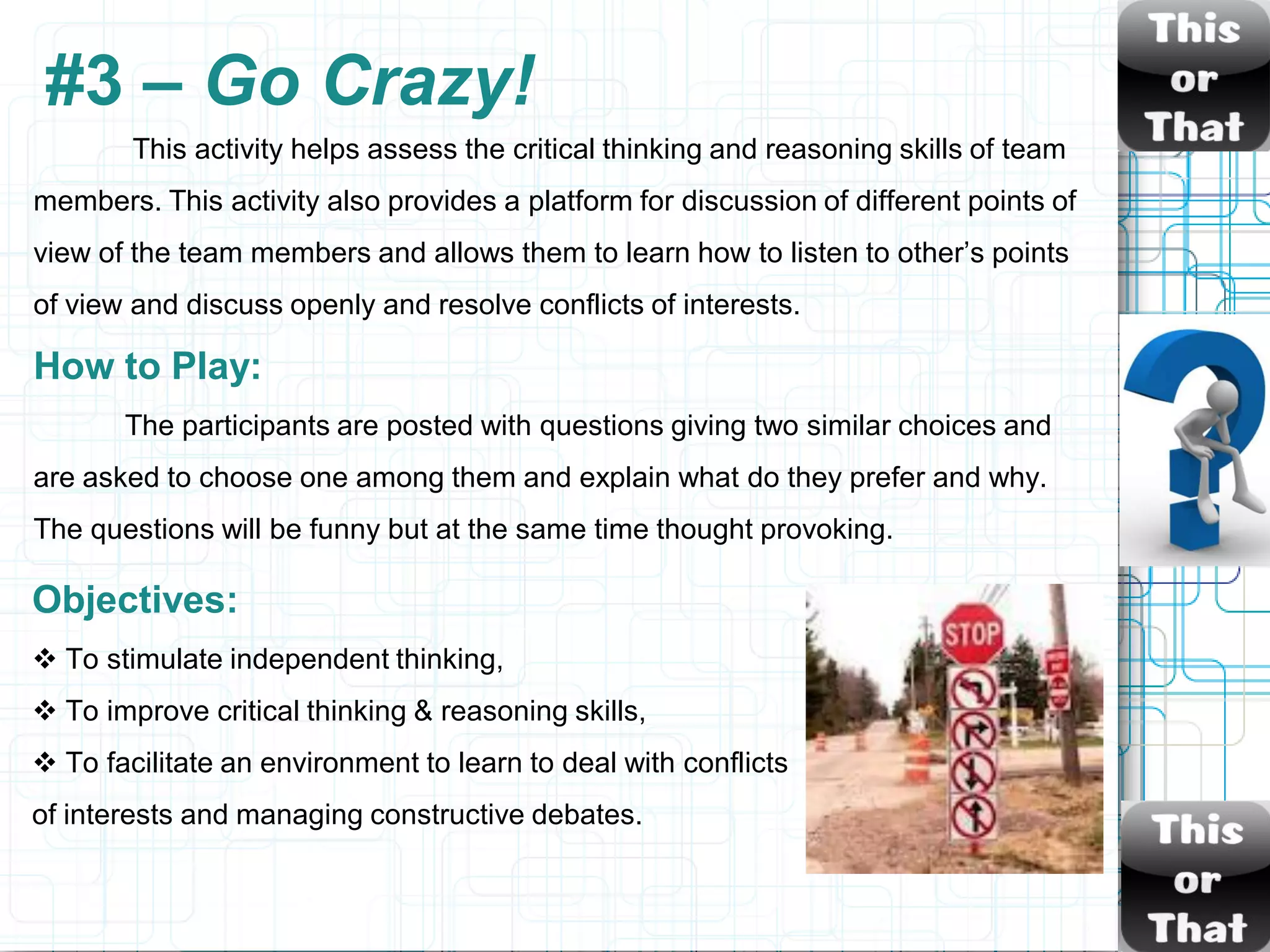 #3 – Go Crazy!
        This activity helps assess the critical thinking and reasoning skills of team
members. This activity also provides a platform for discussion of different points of
view of the team members and allows them to learn how to listen to other‟s points
of view and discuss openly and resolve conflicts of interests.

How to Play:
       The participants are posted with questions giving two similar choices and
are asked to choose one among them and explain what do they prefer and why.
The questions will be funny but at the same time thought provoking.

Objectives:
 To stimulate independent thinking,
 To improve critical thinking & reasoning skills,
 To facilitate an environment to learn to deal with conflicts
of interests and managing constructive debates.
 